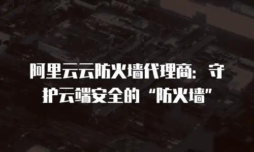 阿里云云防火墙代理商：守护云端安全的&ldquo;防火墙&rdquo;