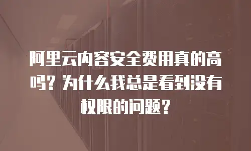阿里云内容安全费用真的高吗？为什么我总是看到没有权限的问题？
