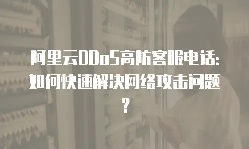 阿里云DDoS高防客服电话：如何快速解决网络攻击问题？