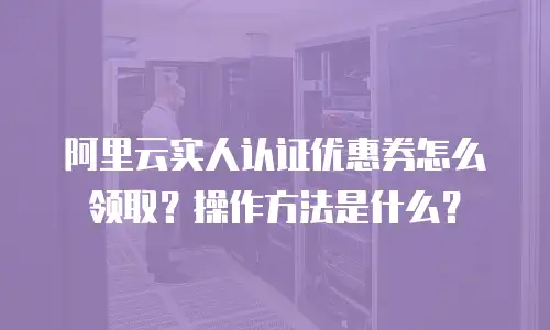 阿里云实人认证优惠券怎么领取？操作方法是什么？