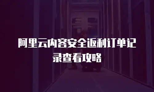 阿里云内容安全返利订单记录查看攻略