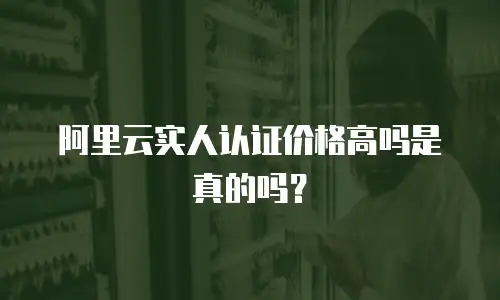 阿里云实人认证价格高吗是真的吗？