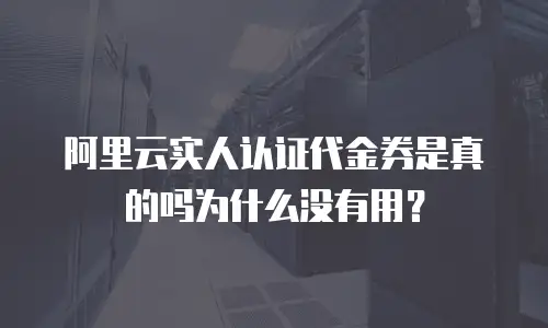 阿里云实人认证代金券是真的吗为什么没有用？