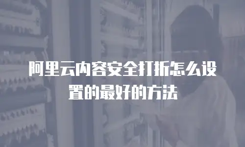 阿里云内容安全打折怎么设置的最好的方法