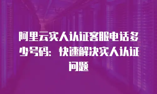阿里云实人认证客服电话多少号码：快速解决实人认证问题