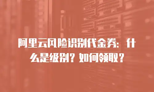 阿里云风险识别代金券：什么是级别？如何领取？