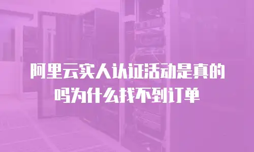 阿里云实人认证活动是真的吗为什么找不到订单