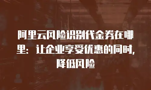 阿里云风险识别代金券在哪里：让企业享受优惠的同时，降低风险