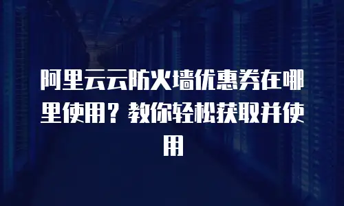 阿里云云防火墙优惠券在哪里使用？教你轻松获取并使用