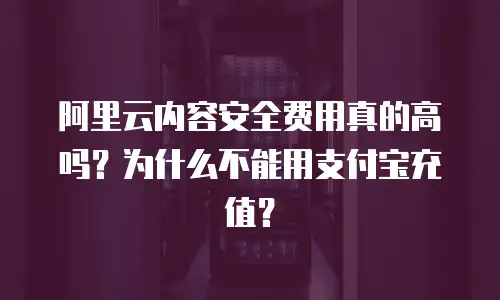 阿里云内容安全费用真的高吗？为什么不能用支付宝充值？