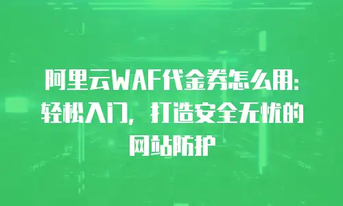 阿里云WAF代金券怎么用：轻松入门，打造安全无忧的网站防护