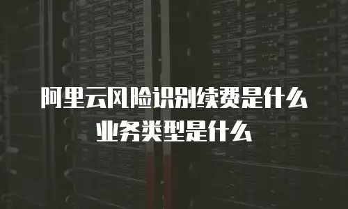 阿里云风险识别续费是什么业务类型是什么
