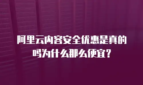 阿里云内容安全优惠是真的吗为什么那么便宜？