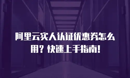 阿里云实人认证优惠券怎么用？快速上手指南！