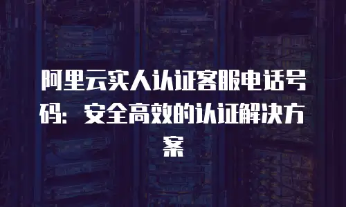 阿里云实人认证客服电话号码：安全高效的认证解决方案