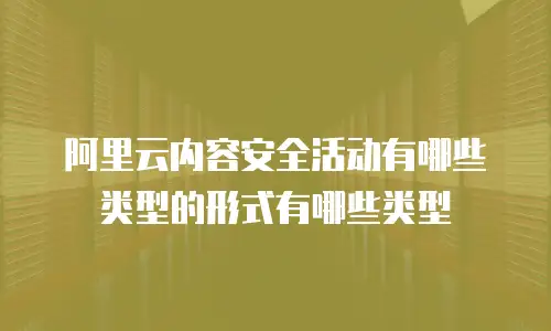 阿里云内容安全活动有哪些类型的形式有哪些类型