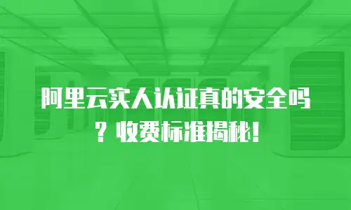 阿里云实人认证真的安全吗？收费标准揭秘！