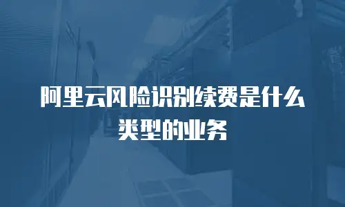 阿里云风险识别续费是什么类型的业务
