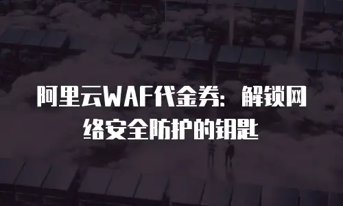 阿里云WAF代金券：解锁网络安全防护的钥匙
