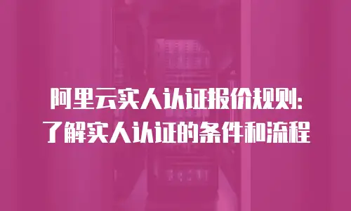 阿里云实人认证报价规则：了解实人认证的条件和流程