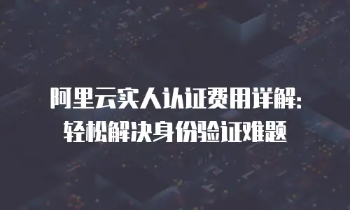 阿里云实人认证费用详解：轻松解决身份验证难题