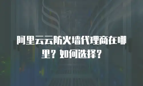 阿里云云防火墙代理商在哪里？如何选择？