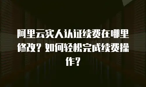 阿里云实人认证续费在哪里修改？如何轻松完成续费操作？