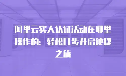 阿里云实人认证活动在哪里操作的：轻松几步开启便捷之旅
