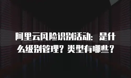 阿里云风险识别活动：是什么级别管理？类型有哪些？