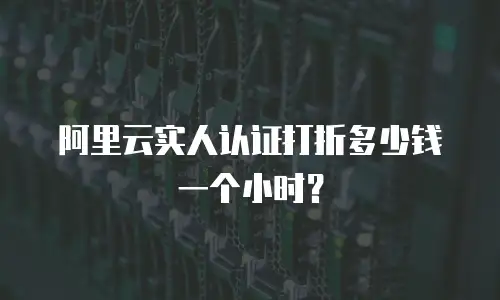 阿里云实人认证打折多少钱一个小时？