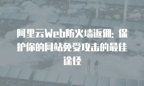 阿里云Web防火墙返佣: 保护你的网站免受攻击的最佳途径