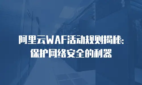 阿里云WAF活动规则揭秘：保护网络安全的利器