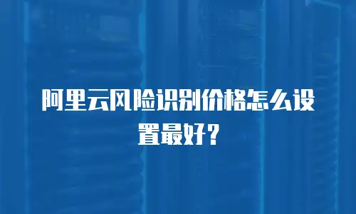 阿里云风险识别价格怎么设置最好？