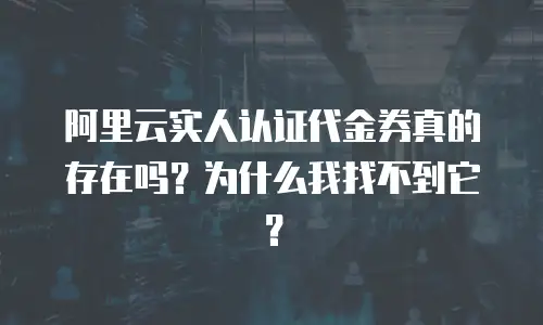 阿里云实人认证代金券真的存在吗？为什么我找不到它？