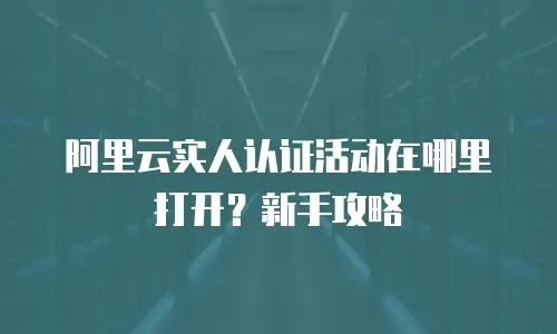阿里云实人认证活动在哪里打开？新手攻略