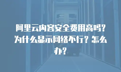阿里云内容安全费用高吗？为什么显示网络不行？怎么办？