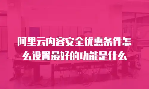 阿里云内容安全优惠条件怎么设置最好的功能是什么