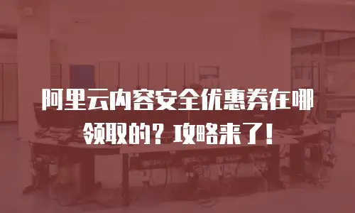 阿里云内容安全优惠券在哪领取的？攻略来了！
