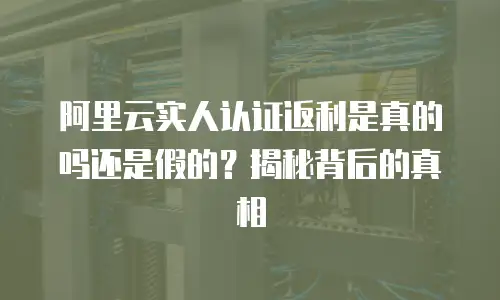 阿里云实人认证返利是真的吗还是假的？揭秘背后的真相