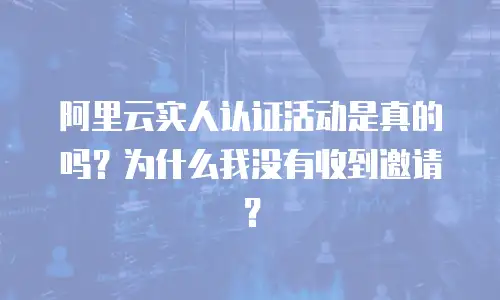 阿里云实人认证活动是真的吗？为什么我没有收到邀请？