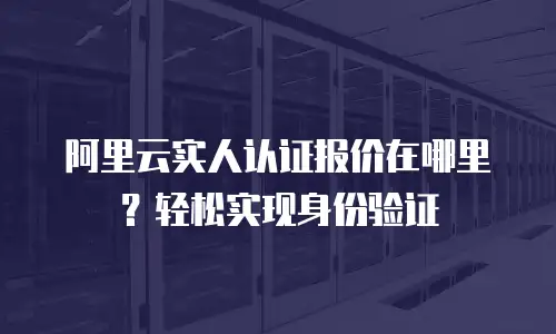 阿里云实人认证报价在哪里？轻松实现身份验证