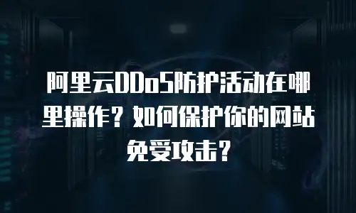 阿里云DDoS防护活动在哪里操作？如何保护你的网站免受攻击？