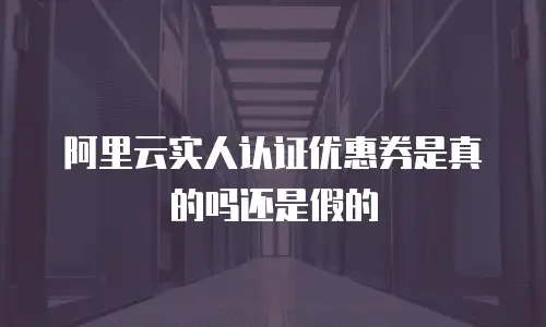 阿里云实人认证优惠券是真的吗还是假的