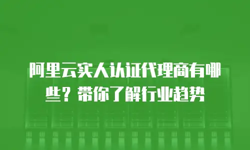 阿里云实人认证代理商有哪些？带你了解行业趋势