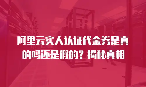 阿里云实人认证代金券是真的吗还是假的？揭秘真相