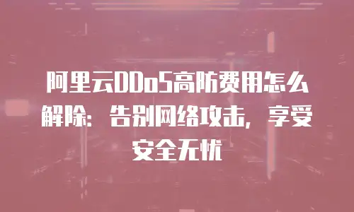 阿里云DDoS高防费用怎么解除：告别网络攻击，享受安全无忧