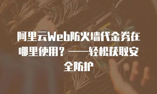 阿里云Web防火墙代金券在哪里使用？——轻松获取安全防护