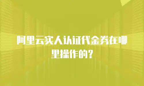 阿里云实人认证代金券在哪里操作的？