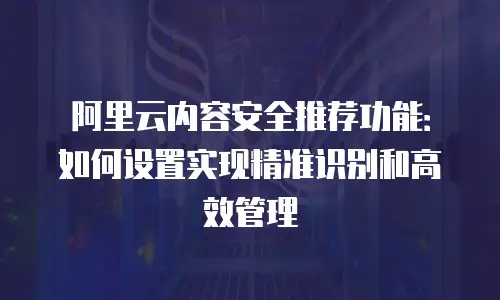 阿里云内容安全推荐功能：如何设置实现精准识别和高效管理