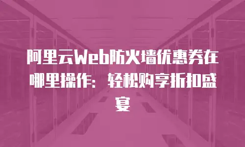 阿里云Web防火墙优惠券在哪里操作：轻松购享折扣盛宴